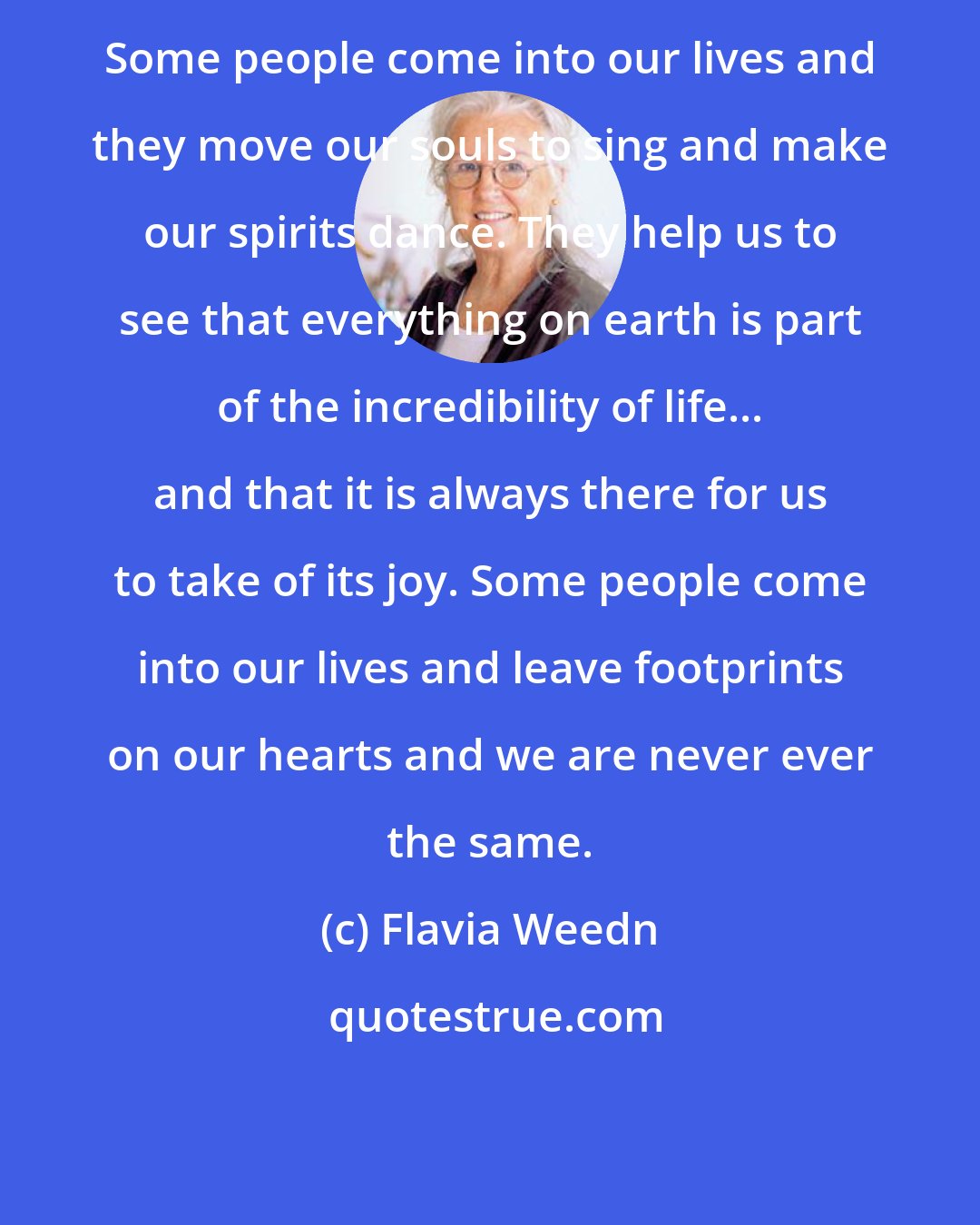 Flavia Weedn: Some people come into our lives and they move our souls to sing and make our spirits dance. They help us to see that everything on earth is part of the incredibility of life... and that it is always there for us to take of its joy. Some people come into our lives and leave footprints on our hearts and we are never ever the same.