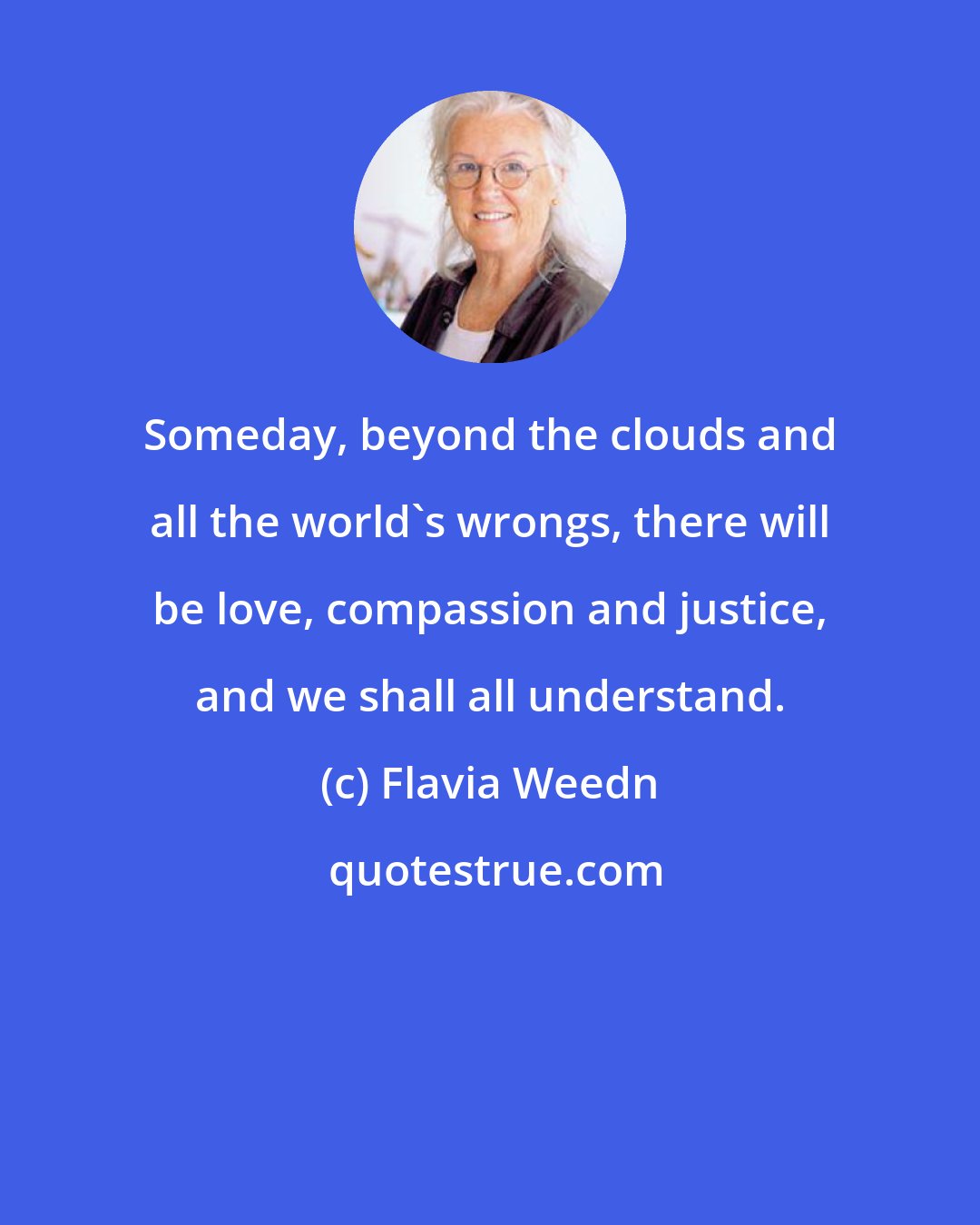 Flavia Weedn: Someday, beyond the clouds and all the world's wrongs, there will be love, compassion and justice, and we shall all understand.