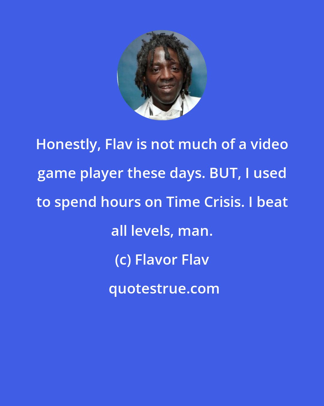 Flavor Flav: Honestly, Flav is not much of a video game player these days. BUT, I used to spend hours on Time Crisis. I beat all levels, man.