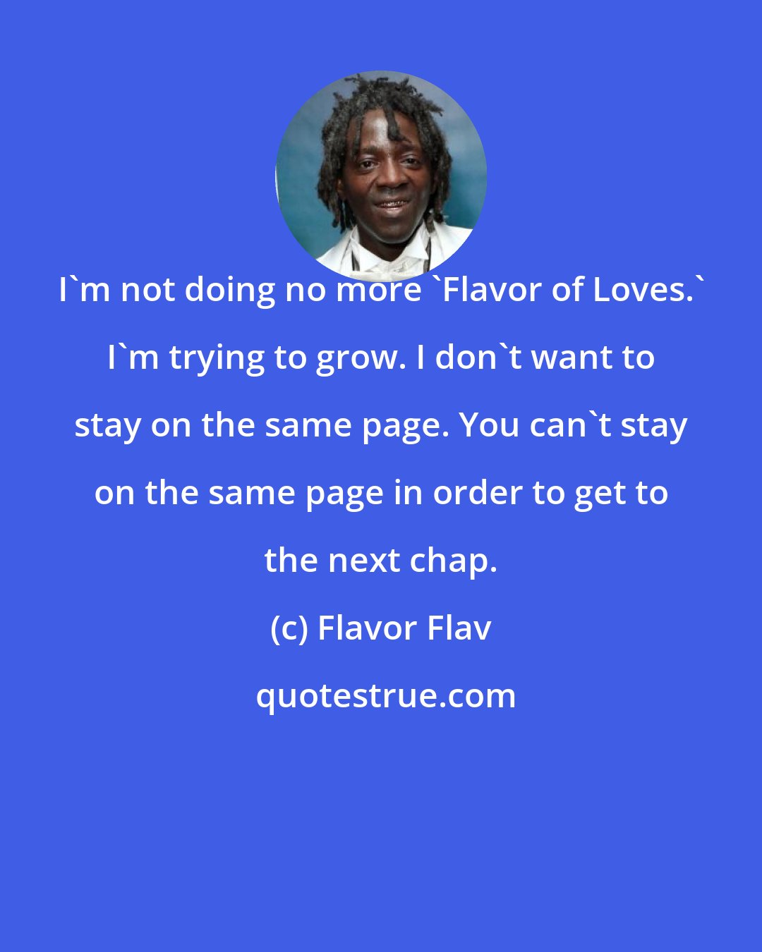 Flavor Flav: I'm not doing no more 'Flavor of Loves.' I'm trying to grow. I don't want to stay on the same page. You can't stay on the same page in order to get to the next chap.