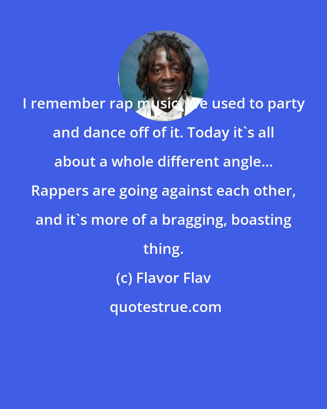 Flavor Flav: I remember rap music. We used to party and dance off of it. Today it's all about a whole different angle... Rappers are going against each other, and it's more of a bragging, boasting thing.