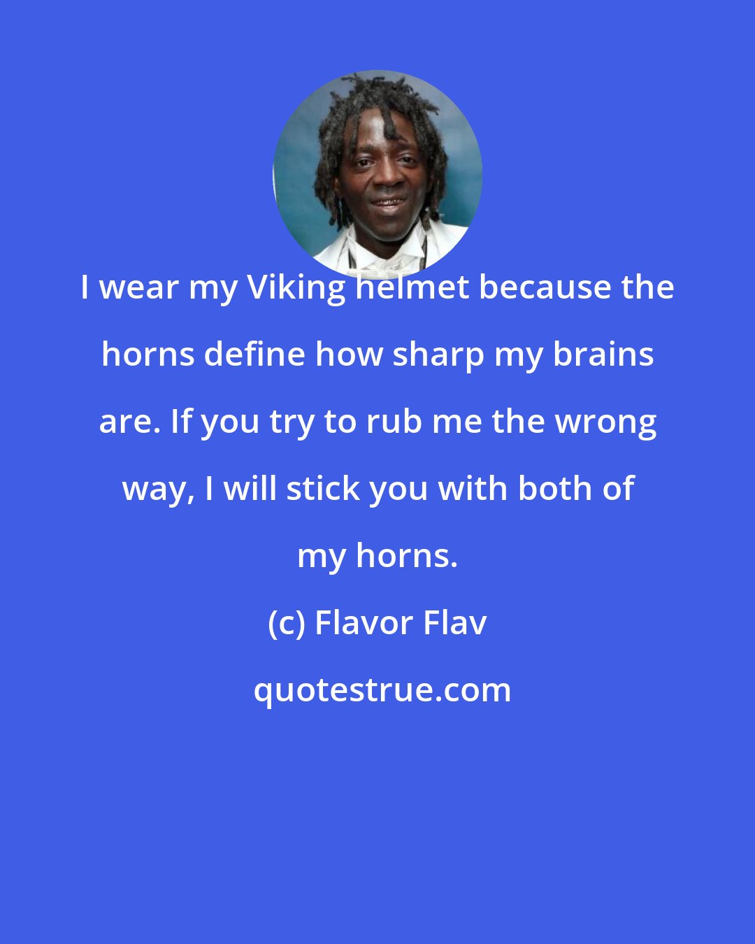 Flavor Flav: I wear my Viking helmet because the horns define how sharp my brains are. If you try to rub me the wrong way, I will stick you with both of my horns.