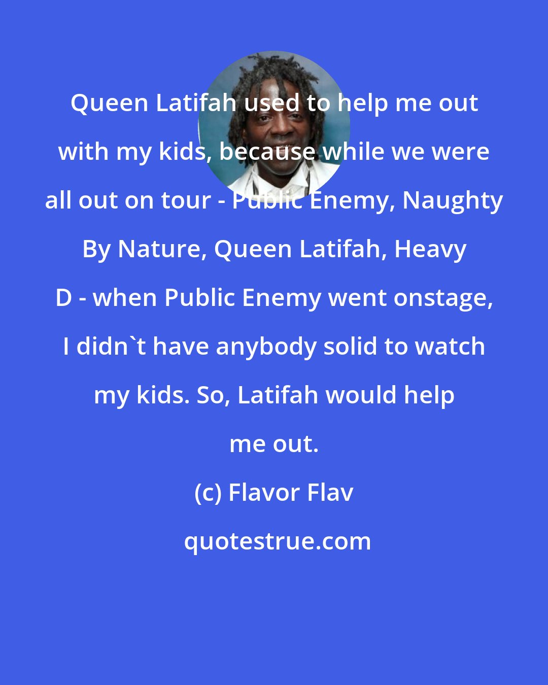 Flavor Flav: Queen Latifah used to help me out with my kids, because while we were all out on tour - Public Enemy, Naughty By Nature, Queen Latifah, Heavy D - when Public Enemy went onstage, I didn't have anybody solid to watch my kids. So, Latifah would help me out.