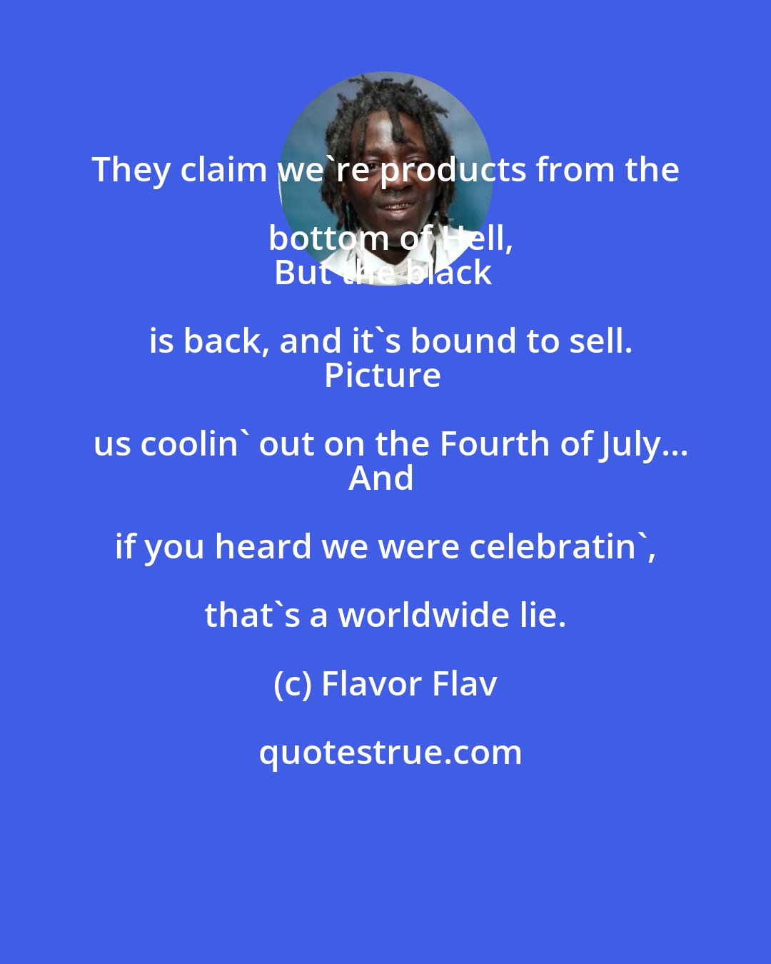 Flavor Flav: They claim we're products from the bottom of Hell,
But the black is back, and it's bound to sell.
Picture us coolin' out on the Fourth of July...
And if you heard we were celebratin', that's a worldwide lie.