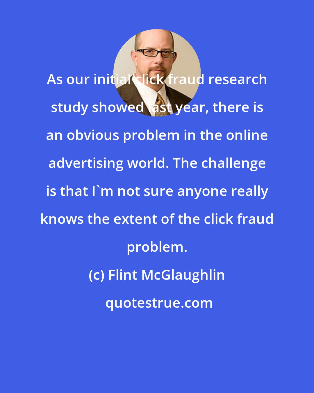 Flint McGlaughlin: As our initial click fraud research study showed last year, there is an obvious problem in the online advertising world. The challenge is that I'm not sure anyone really knows the extent of the click fraud problem.