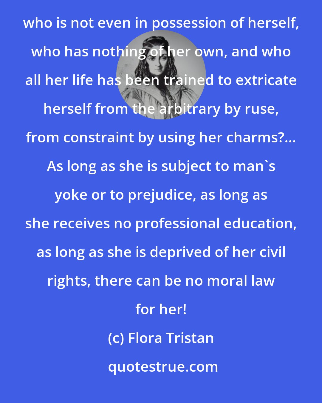 Flora Tristan: Virtue and vice suppose the freedom to choose between good and evil; but what can be the morals of a woman who is not even in possession of herself, who has nothing of her own, and who all her life has been trained to extricate herself from the arbitrary by ruse, from constraint by using her charms?... As long as she is subject to man's yoke or to prejudice, as long as she receives no professional education, as long as she is deprived of her civil rights, there can be no moral law for her!