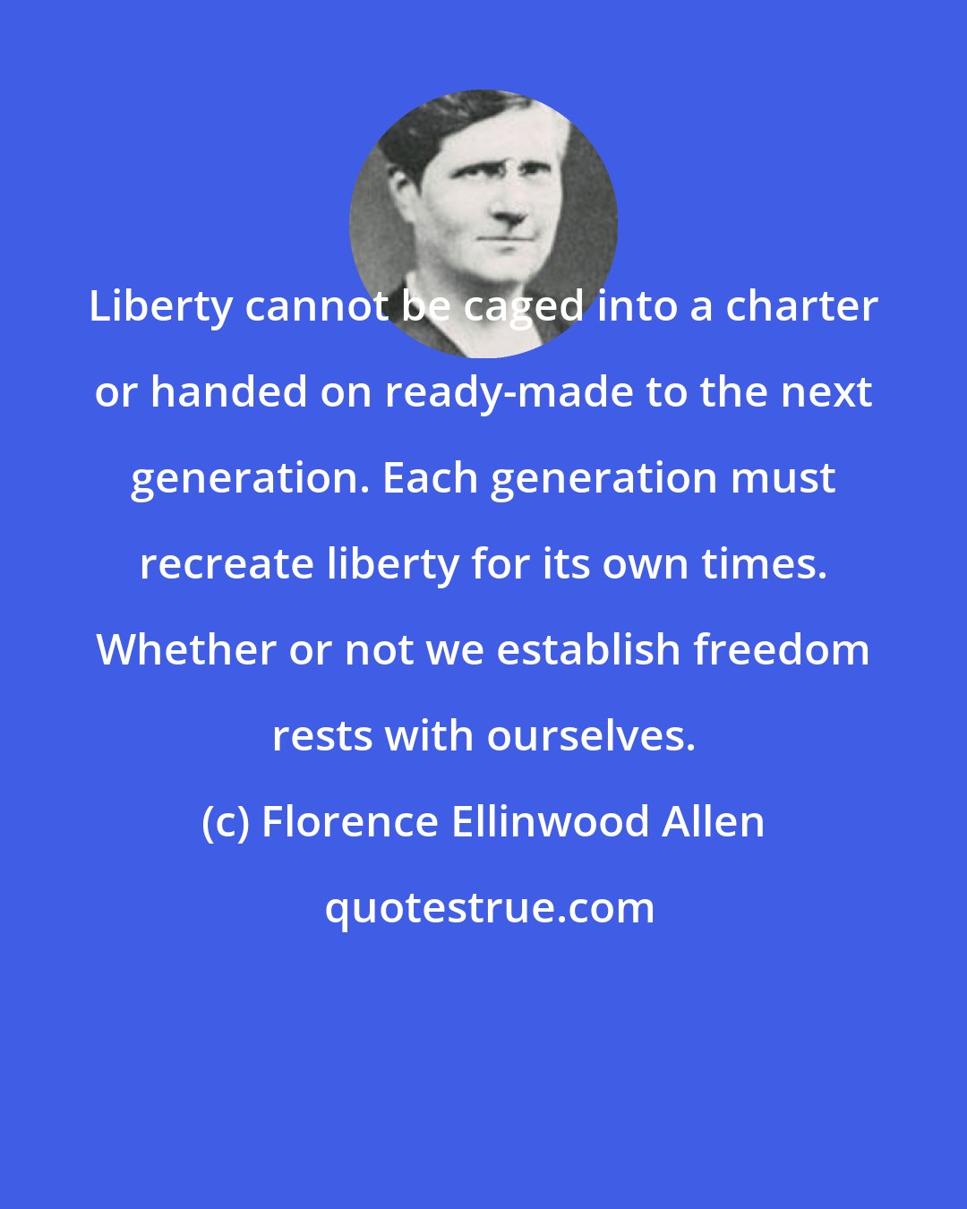 Florence Ellinwood Allen: Liberty cannot be caged into a charter or handed on ready-made to the next generation. Each generation must recreate liberty for its own times. Whether or not we establish freedom rests with ourselves.