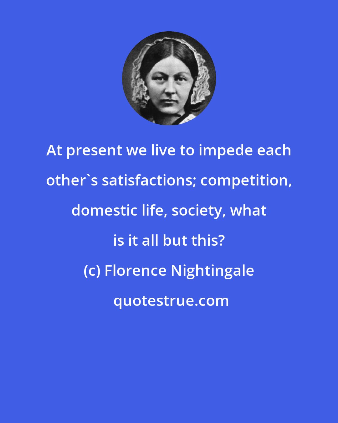 Florence Nightingale: At present we live to impede each other's satisfactions; competition, domestic life, society, what is it all but this?