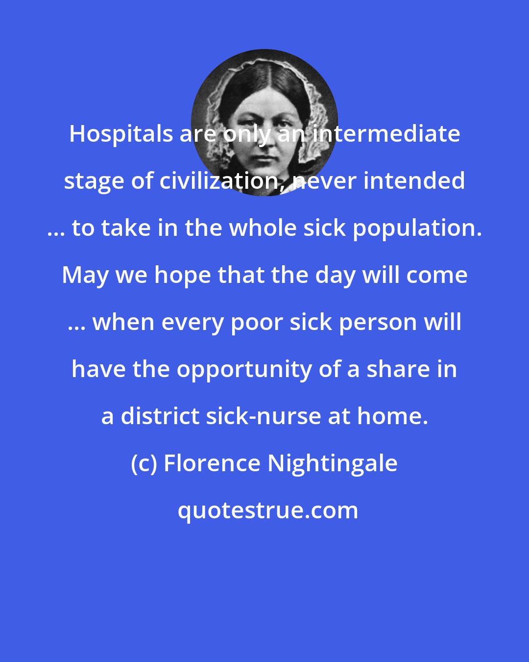 Florence Nightingale: Hospitals are only an intermediate stage of civilization, never intended ... to take in the whole sick population. May we hope that the day will come ... when every poor sick person will have the opportunity of a share in a district sick-nurse at home.