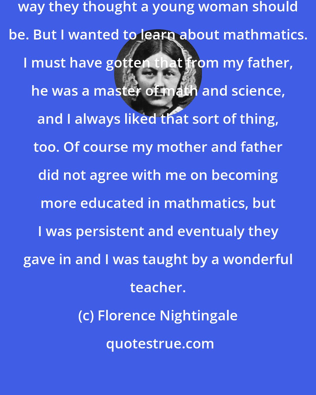 Florence Nightingale: My family tried to educate me in the way they thought a young woman should be. But I wanted to learn about mathmatics. I must have gotten that from my father, he was a master of math and science, and I always liked that sort of thing, too. Of course my mother and father did not agree with me on becoming more educated in mathmatics, but I was persistent and eventualy they gave in and I was taught by a wonderful teacher.