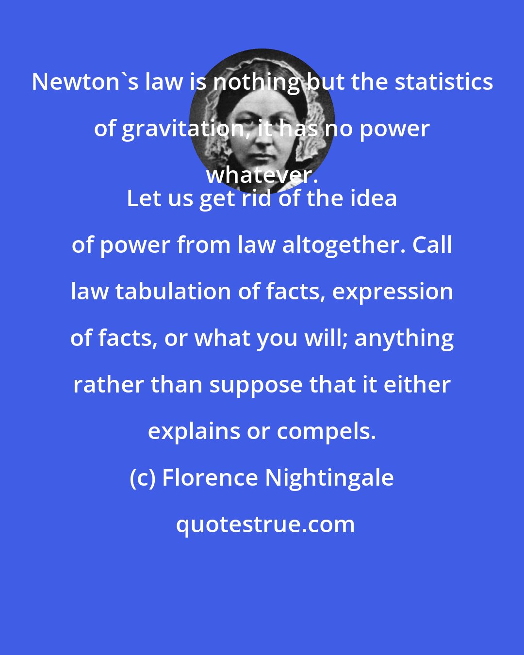 Florence Nightingale: Newton's law is nothing but the statistics of gravitation, it has no power whatever. 
 Let us get rid of the idea of power from law altogether. Call law tabulation of facts, expression of facts, or what you will; anything rather than suppose that it either explains or compels.