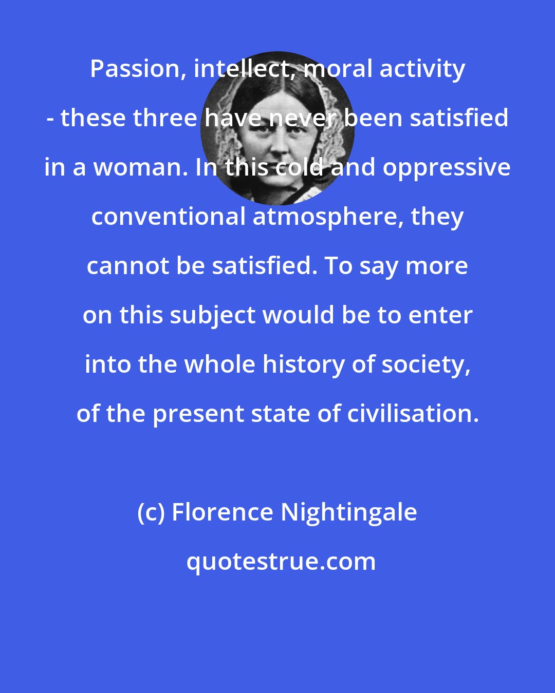 Florence Nightingale: Passion, intellect, moral activity - these three have never been satisfied in a woman. In this cold and oppressive conventional atmosphere, they cannot be satisfied. To say more on this subject would be to enter into the whole history of society, of the present state of civilisation.