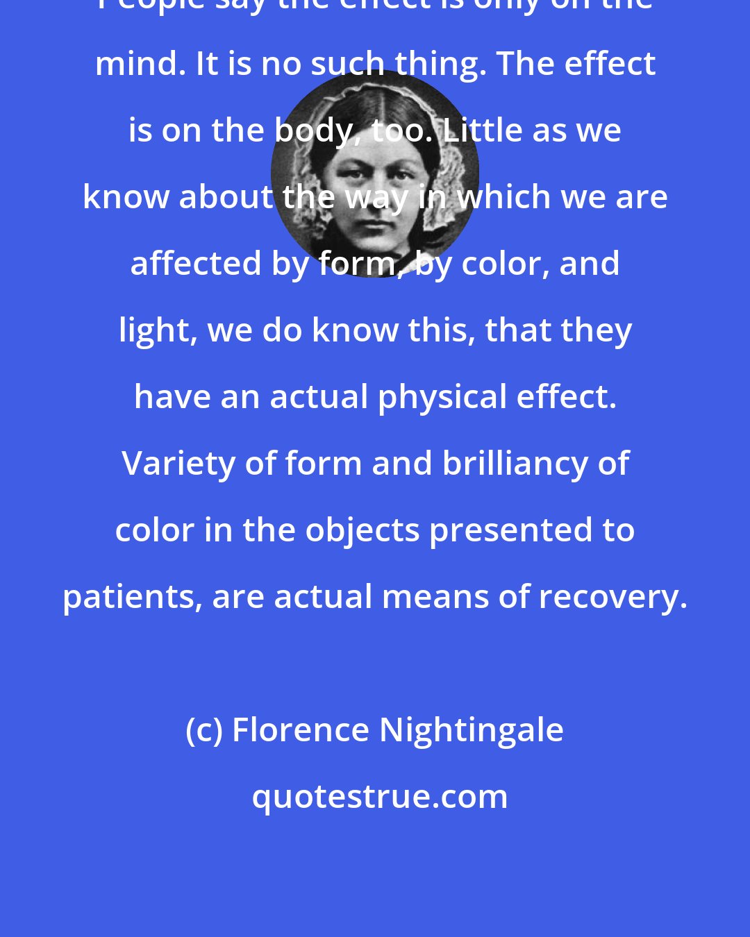 Florence Nightingale: People say the effect is only on the mind. It is no such thing. The effect is on the body, too. Little as we know about the way in which we are affected by form, by color, and light, we do know this, that they have an actual physical effect. Variety of form and brilliancy of color in the objects presented to patients, are actual means of recovery.