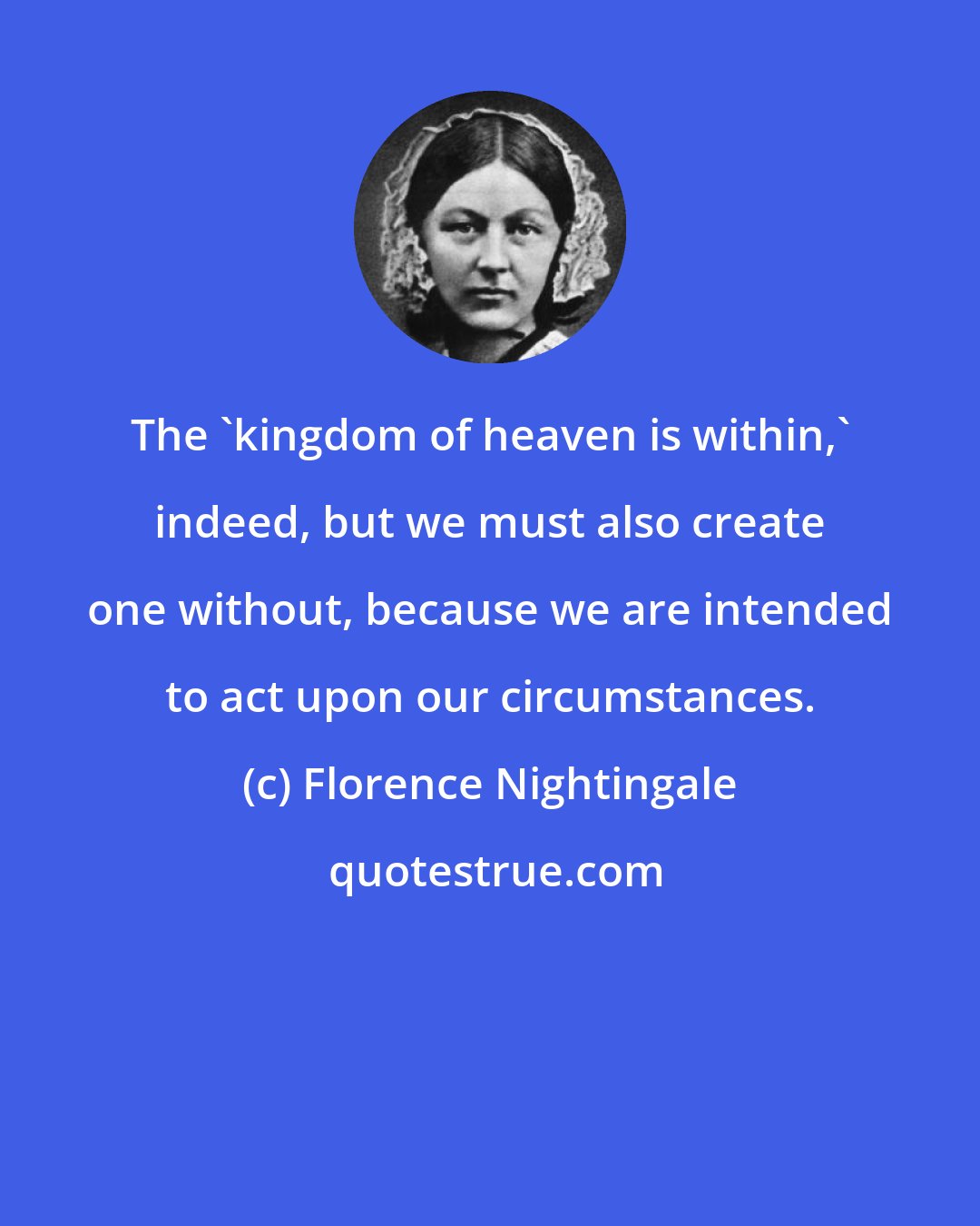 Florence Nightingale: The 'kingdom of heaven is within,' indeed, but we must also create one without, because we are intended to act upon our circumstances.
