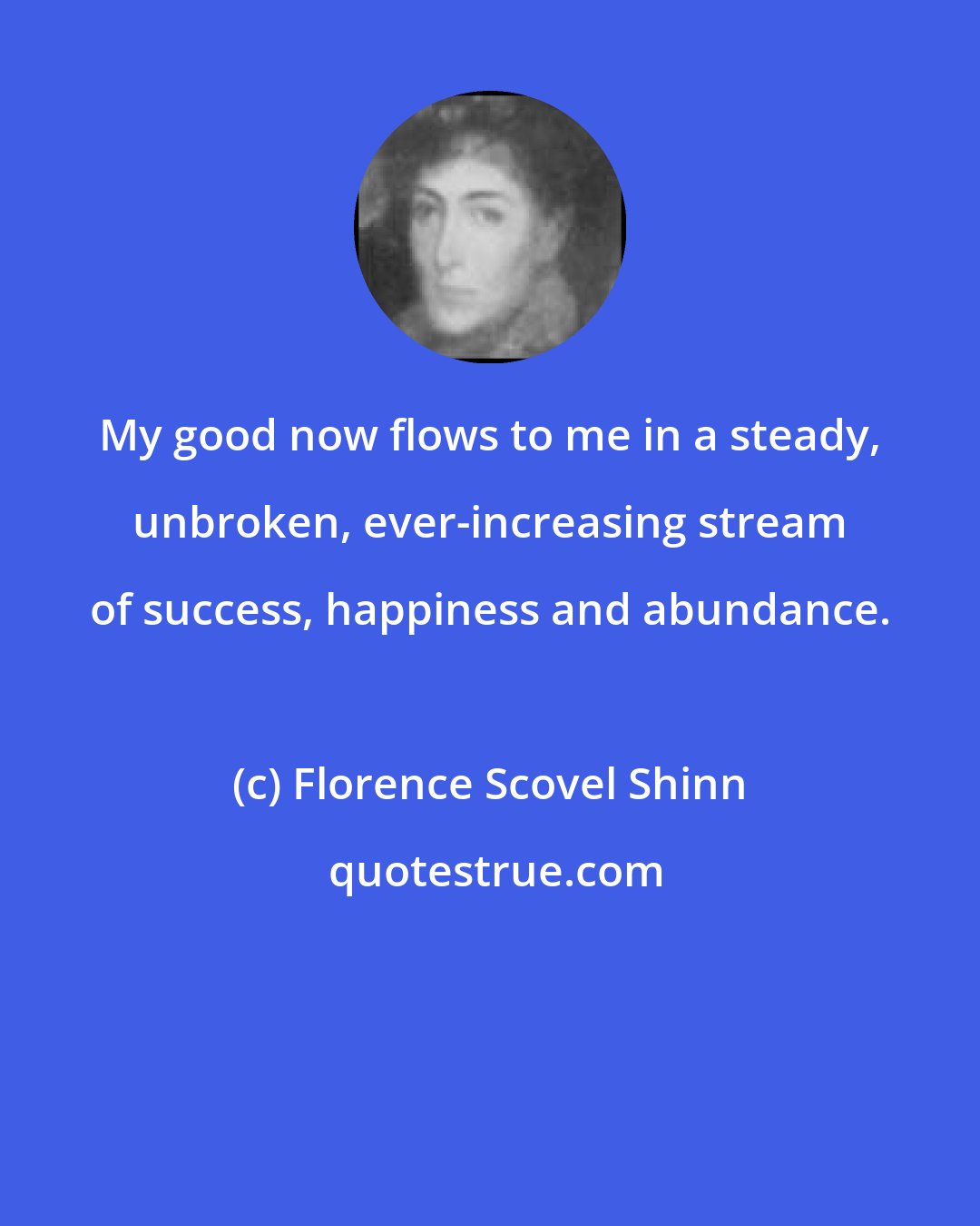 Florence Scovel Shinn: My good now flows to me in a steady, unbroken, ever-increasing stream of success, happiness and abundance.