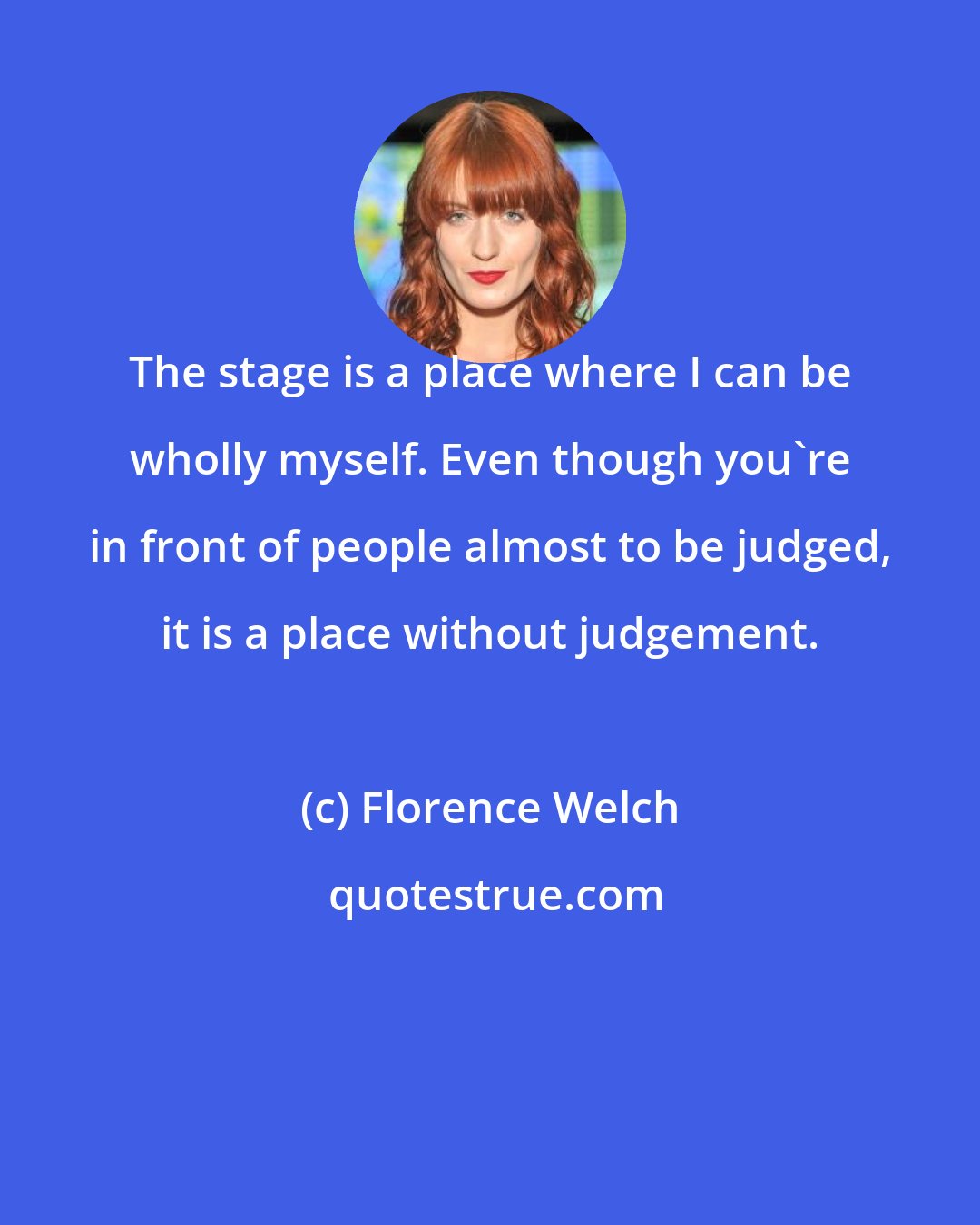 Florence Welch: The stage is a place where I can be wholly myself. Even though you're in front of people almost to be judged, it is a place without judgement.