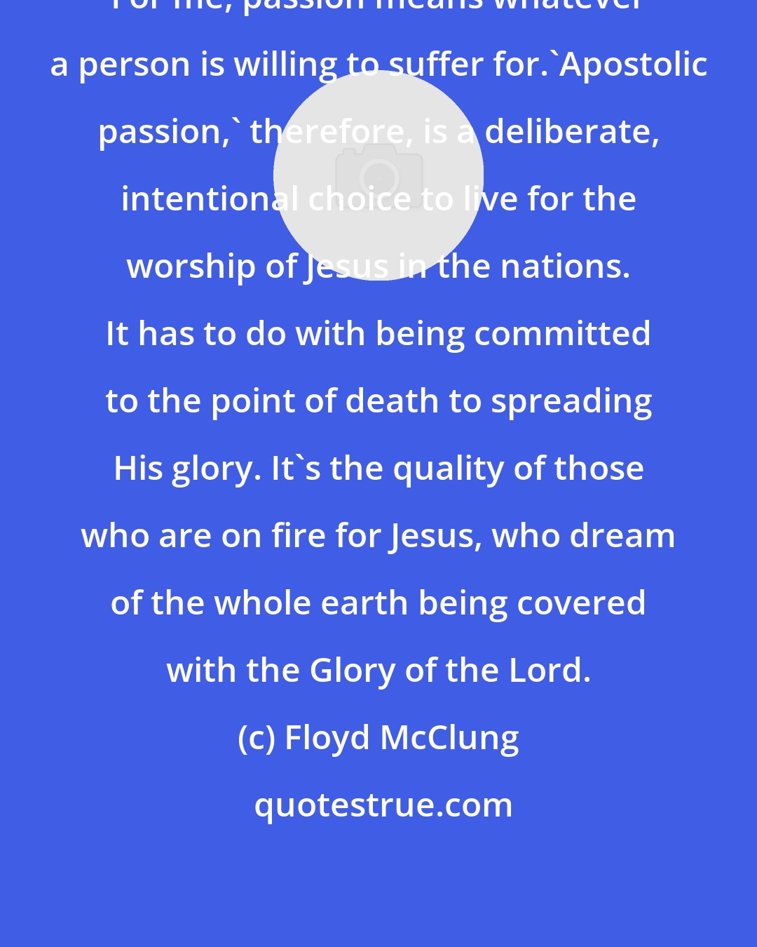 Floyd McClung: For me, passion means whatever a person is willing to suffer for.'Apostolic passion,' therefore, is a deliberate, intentional choice to live for the worship of Jesus in the nations. It has to do with being committed to the point of death to spreading His glory. It's the quality of those who are on fire for Jesus, who dream of the whole earth being covered with the Glory of the Lord.