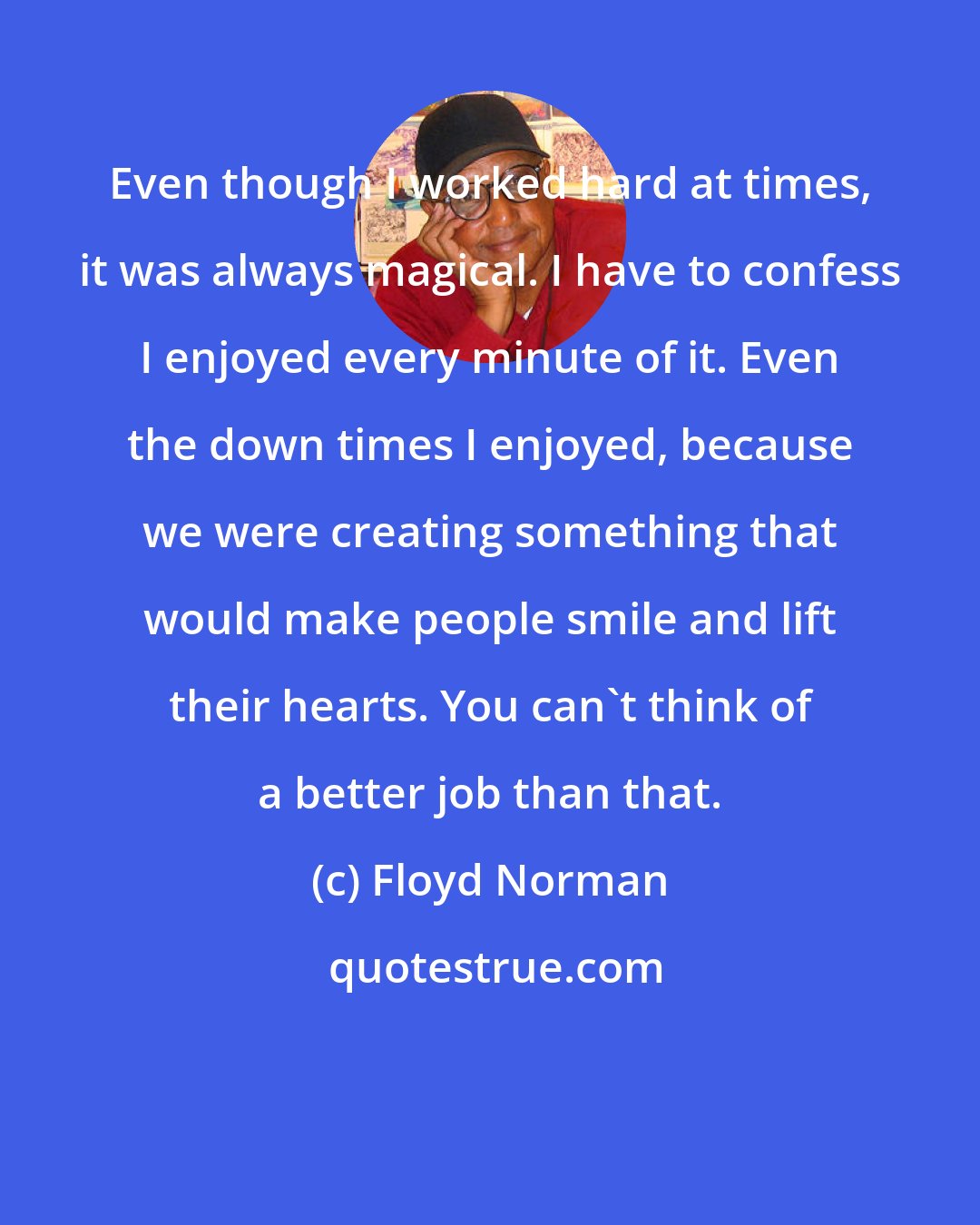 Floyd Norman: Even though I worked hard at times, it was always magical. I have to confess I enjoyed every minute of it. Even the down times I enjoyed, because we were creating something that would make people smile and lift their hearts. You can't think of a better job than that.