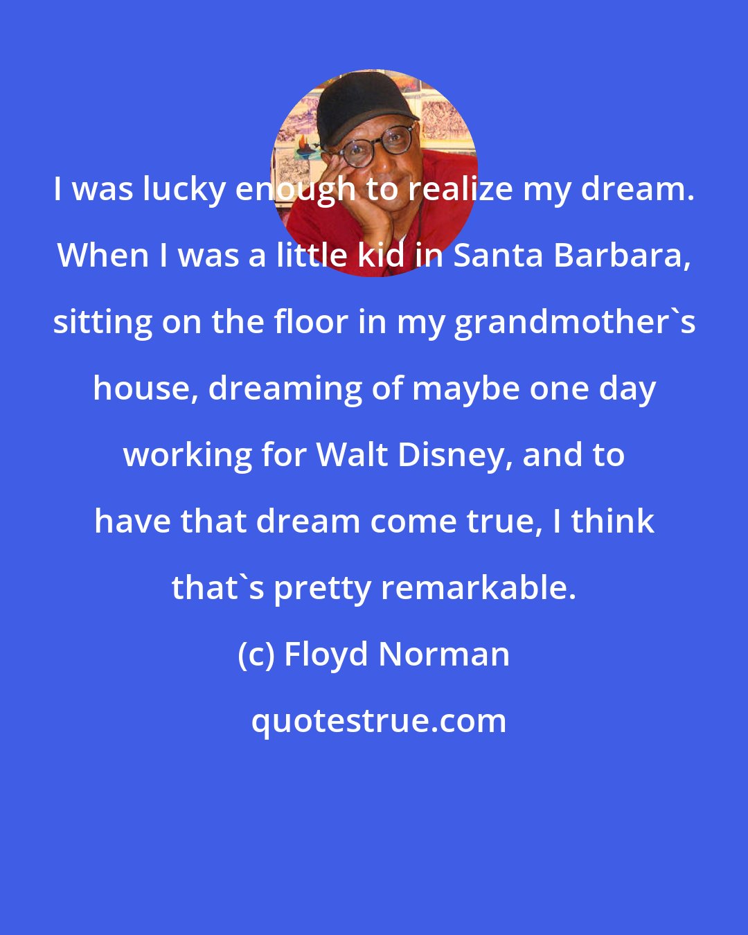 Floyd Norman: I was lucky enough to realize my dream. When I was a little kid in Santa Barbara, sitting on the floor in my grandmother's house, dreaming of maybe one day working for Walt Disney, and to have that dream come true, I think that's pretty remarkable.
