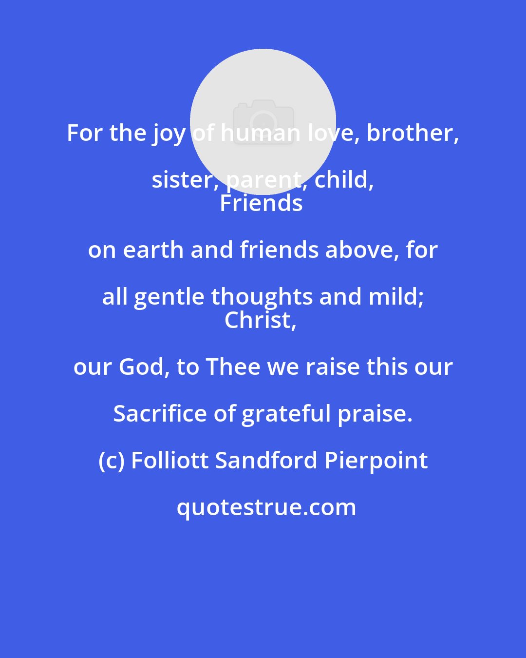 Folliott Sandford Pierpoint: For the joy of human love, brother, sister, parent, child, 
Friends on earth and friends above, for all gentle thoughts and mild; 
Christ, our God, to Thee we raise this our Sacrifice of grateful praise.