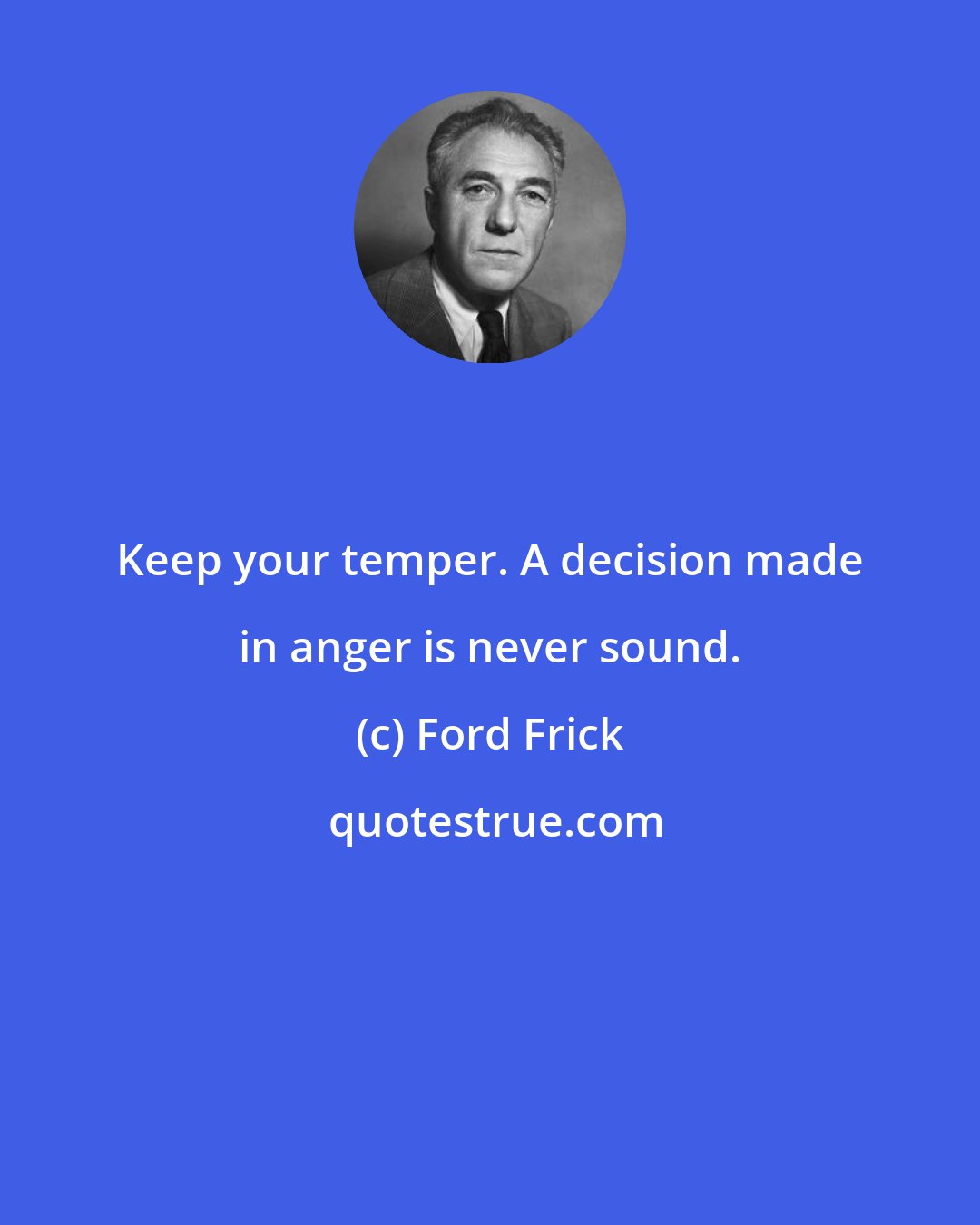 Ford Frick: Keep your temper. A decision made in anger is never sound.