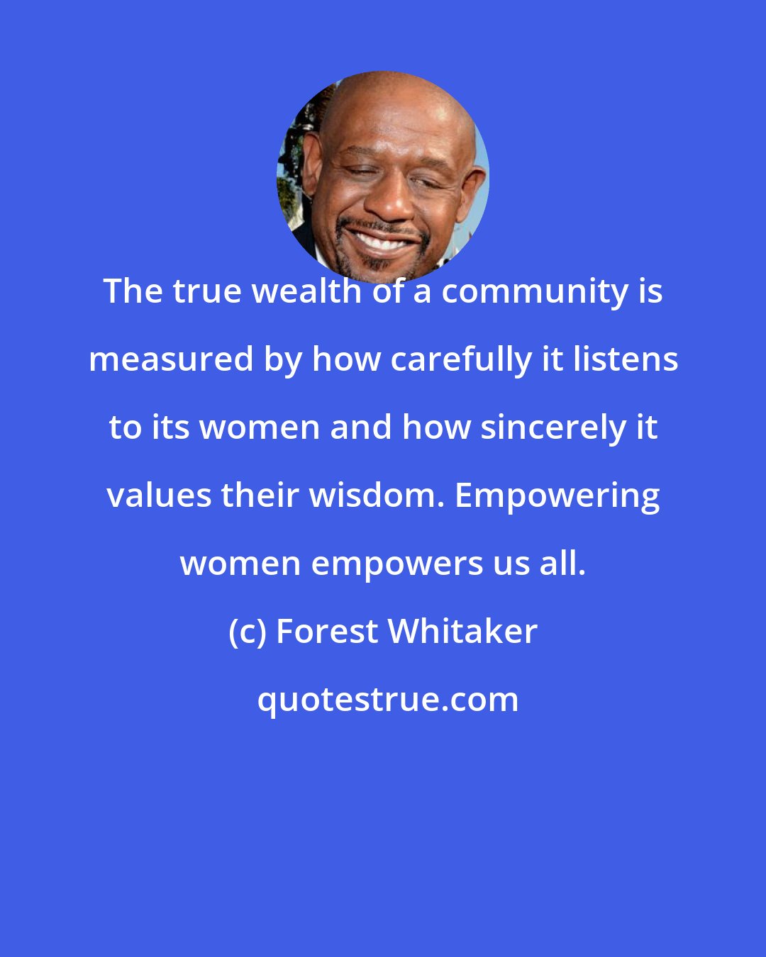 Forest Whitaker: The true wealth of a community is measured by how carefully it listens to its women and how sincerely it values their wisdom. Empowering women empowers us all.