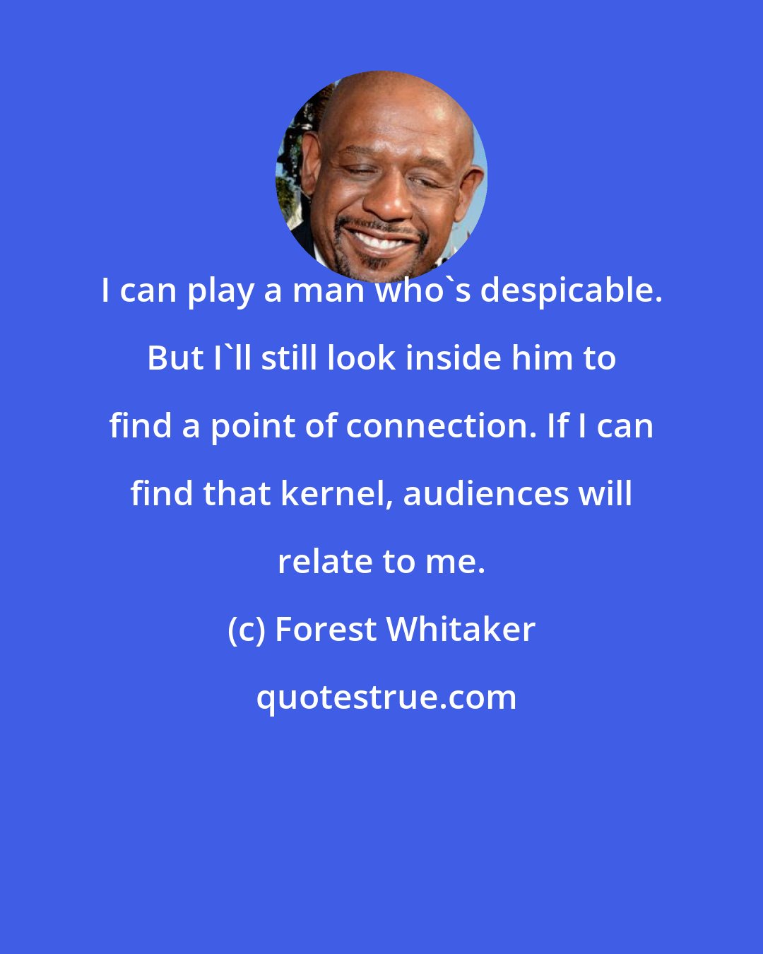 Forest Whitaker: I can play a man who's despicable. But I'll still look inside him to find a point of connection. If I can find that kernel, audiences will relate to me.