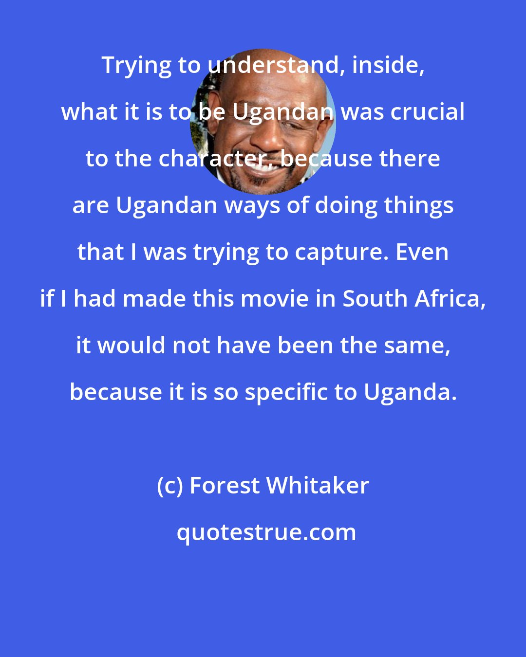 Forest Whitaker: Trying to understand, inside, what it is to be Ugandan was crucial to the character, because there are Ugandan ways of doing things that I was trying to capture. Even if I had made this movie in South Africa, it would not have been the same, because it is so specific to Uganda.