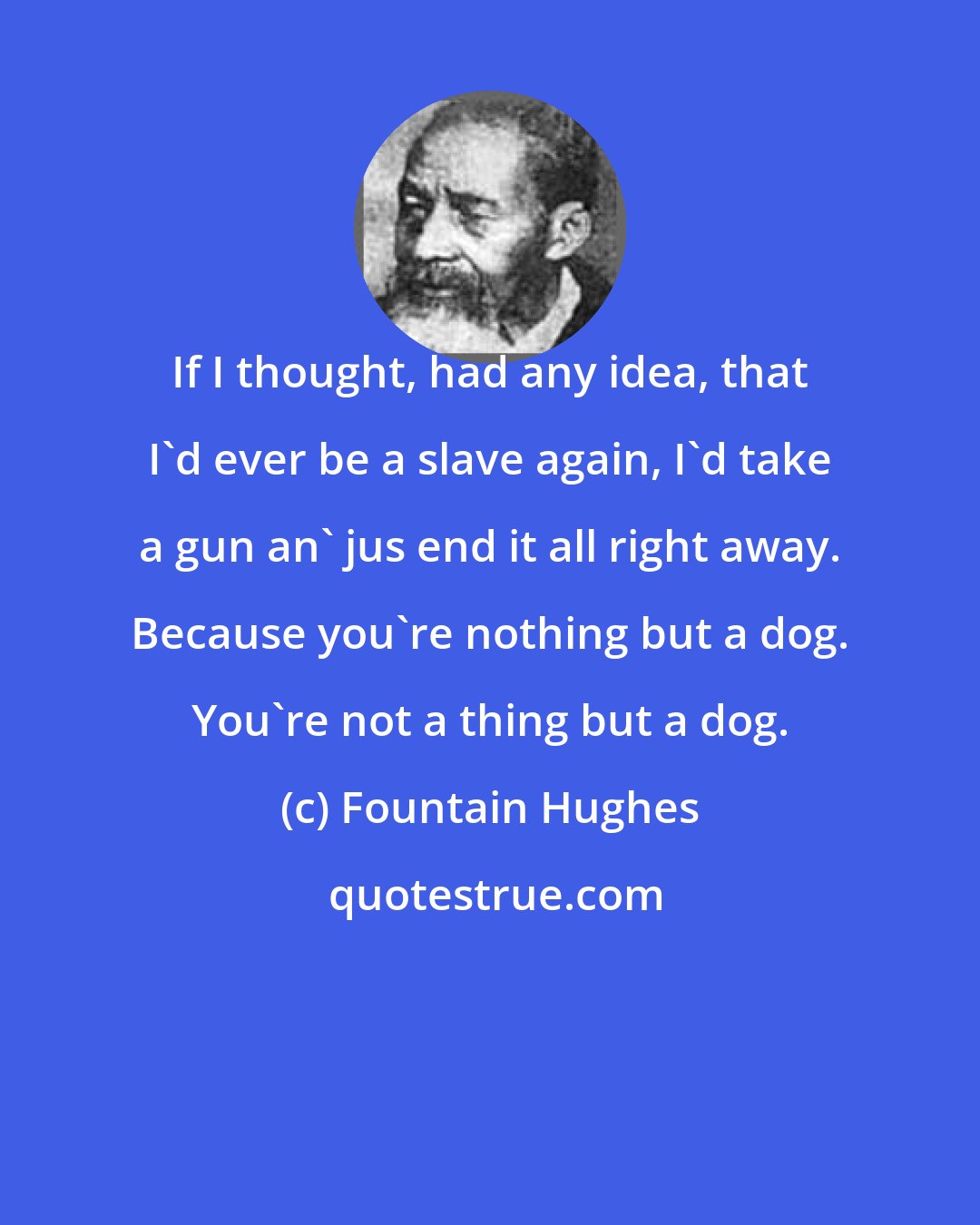 Fountain Hughes: If I thought, had any idea, that I'd ever be a slave again, I'd take a gun an' jus end it all right away. Because you're nothing but a dog. You're not a thing but a dog.