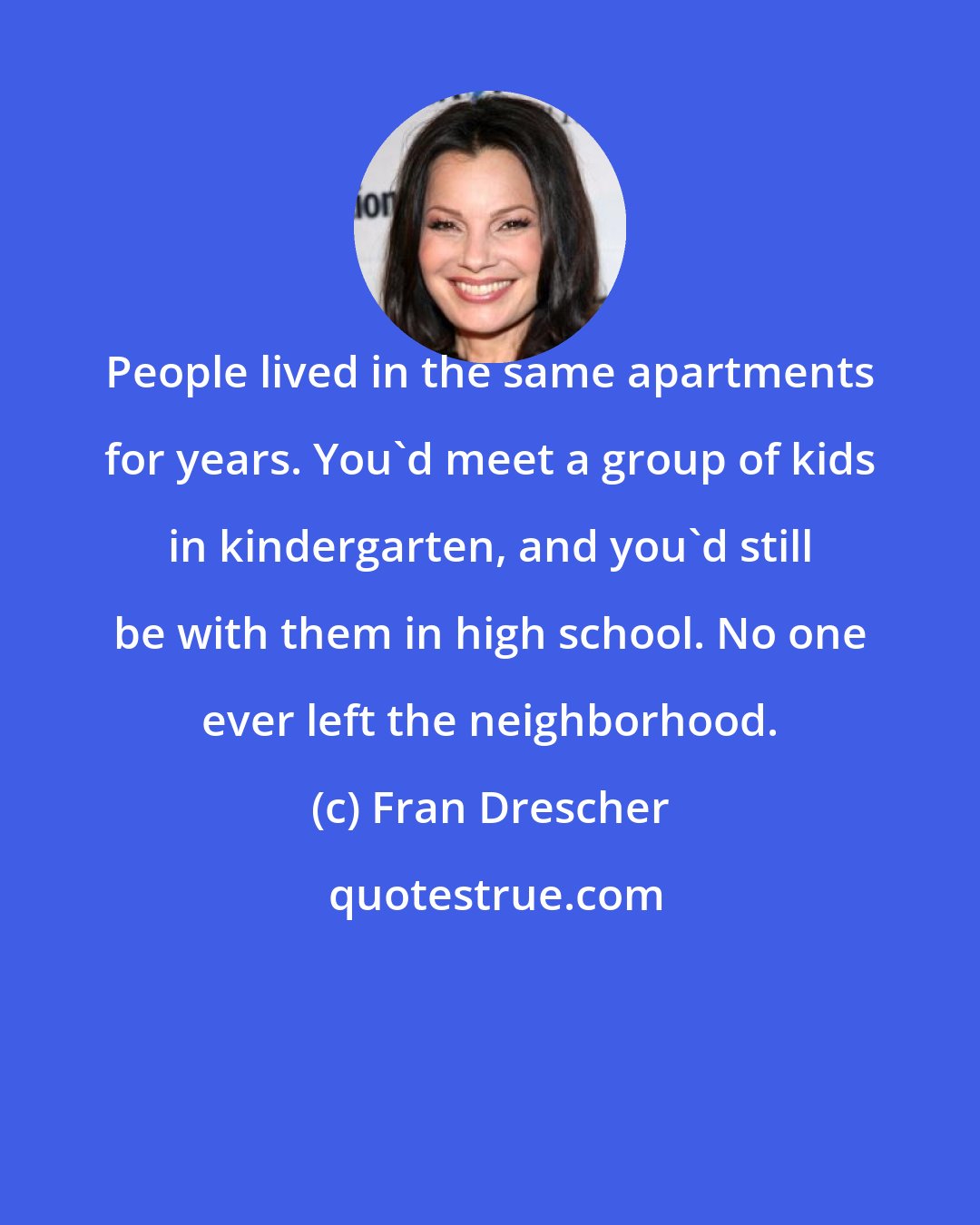 Fran Drescher: People lived in the same apartments for years. You'd meet a group of kids in kindergarten, and you'd still be with them in high school. No one ever left the neighborhood.
