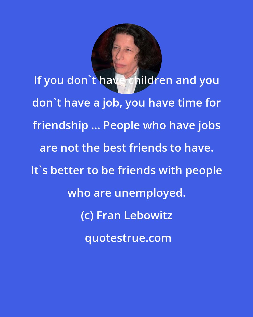 Fran Lebowitz: If you don't have children and you don't have a job, you have time for friendship ... People who have jobs are not the best friends to have. It's better to be friends with people who are unemployed.