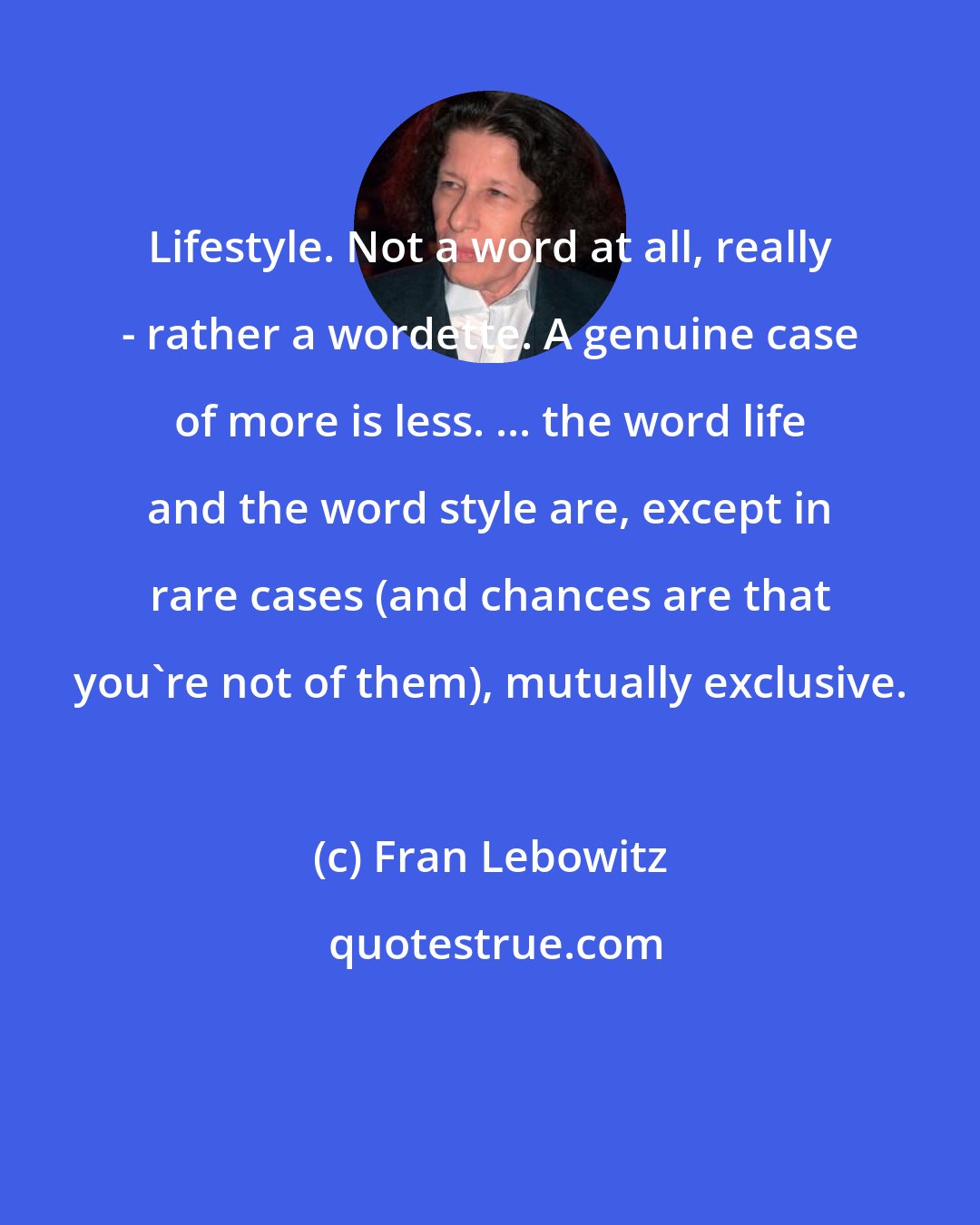 Fran Lebowitz: Lifestyle. Not a word at all, really - rather a wordette. A genuine case of more is less. ... the word life and the word style are, except in rare cases (and chances are that you're not of them), mutually exclusive.