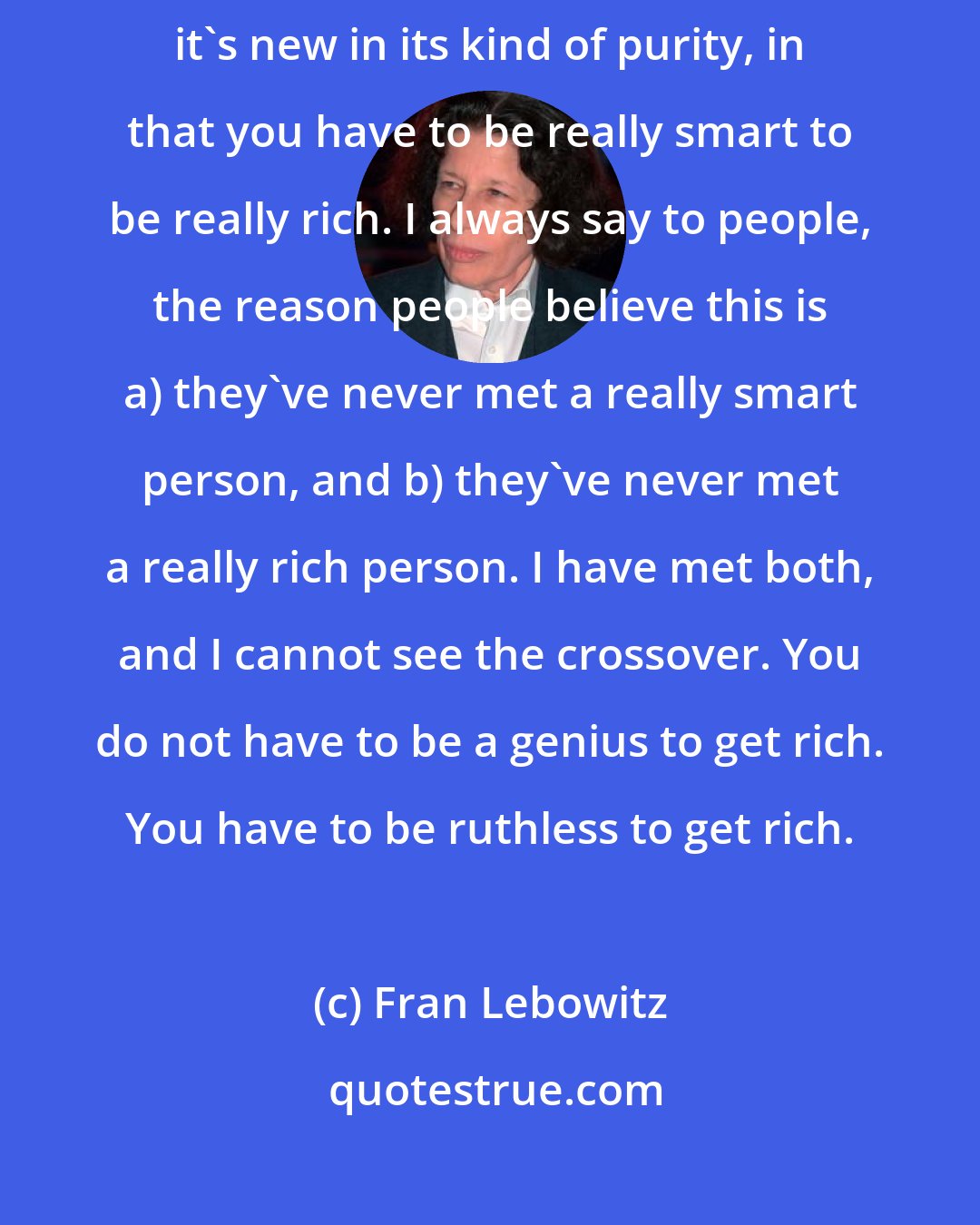 Fran Lebowitz: There's also the idea in this country [USA], it's not wholly new, but it's new in its kind of purity, in that you have to be really smart to be really rich. I always say to people, the reason people believe this is a) they've never met a really smart person, and b) they've never met a really rich person. I have met both, and I cannot see the crossover. You do not have to be a genius to get rich. You have to be ruthless to get rich.