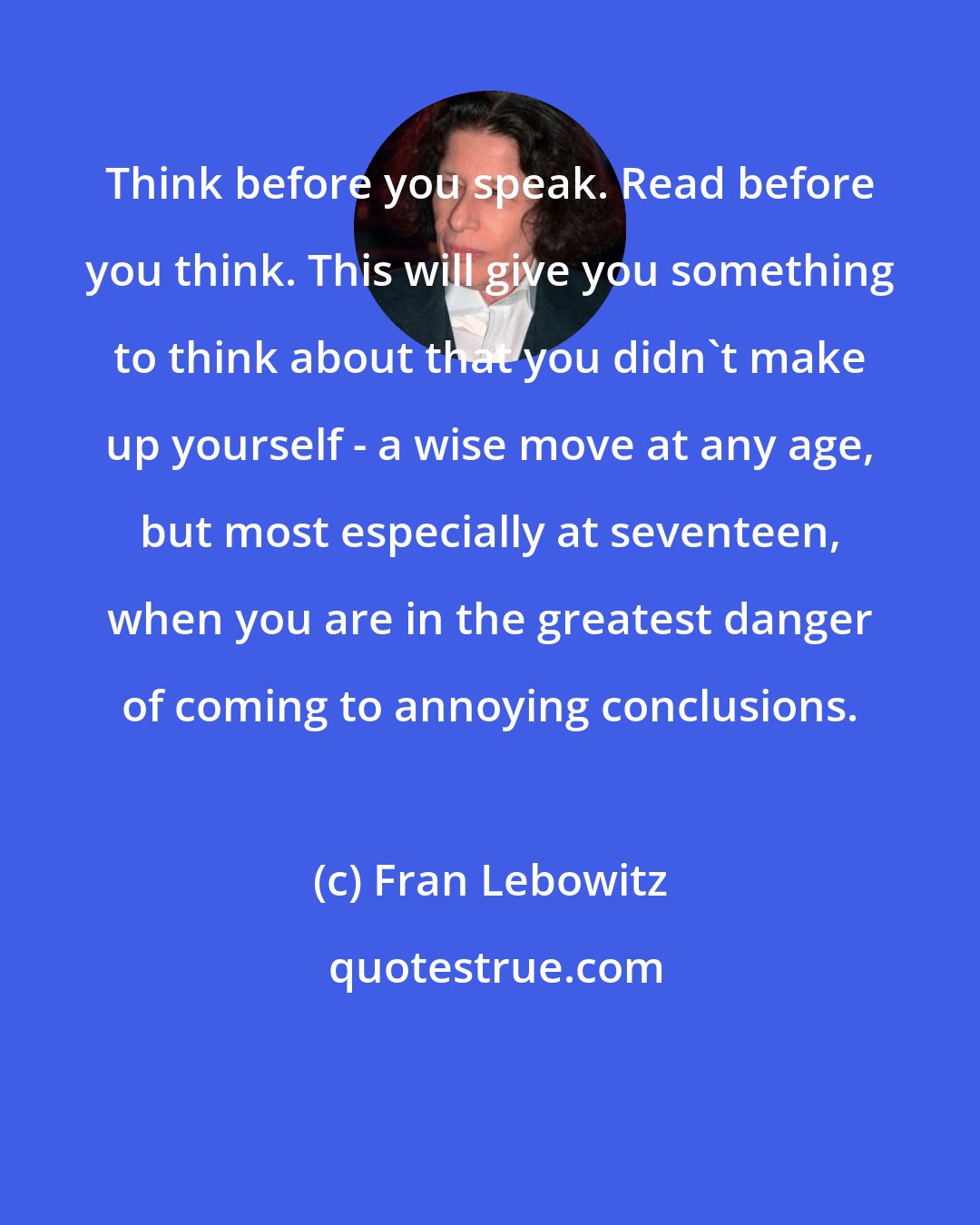 Fran Lebowitz: Think before you speak. Read before you think. This will give you something to think about that you didn't make up yourself - a wise move at any age, but most especially at seventeen, when you are in the greatest danger of coming to annoying conclusions.