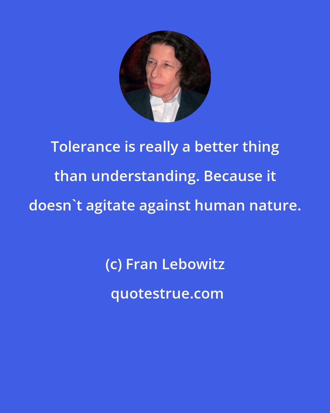 Fran Lebowitz: Tolerance is really a better thing than understanding. Because it doesn't agitate against human nature.