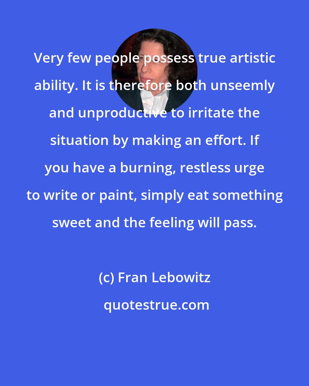 Fran Lebowitz: Very few people possess true artistic ability. It is therefore both unseemly and unproductive to irritate the situation by making an effort. If you have a burning, restless urge to write or paint, simply eat something sweet and the feeling will pass.
