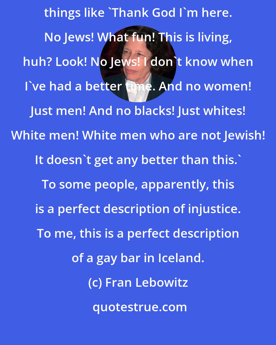 Fran Lebowitz: What do they do in these [private] clubs, anyway? Sit around saying things like 'Thank God I'm here. No Jews! What fun! This is living, huh? Look! No Jews! I don't know when I've had a better time. And no women! Just men! And no blacks! Just whites! White men! White men who are not Jewish! It doesn't get any better than this.' To some people, apparently, this is a perfect description of injustice. To me, this is a perfect description of a gay bar in Iceland.