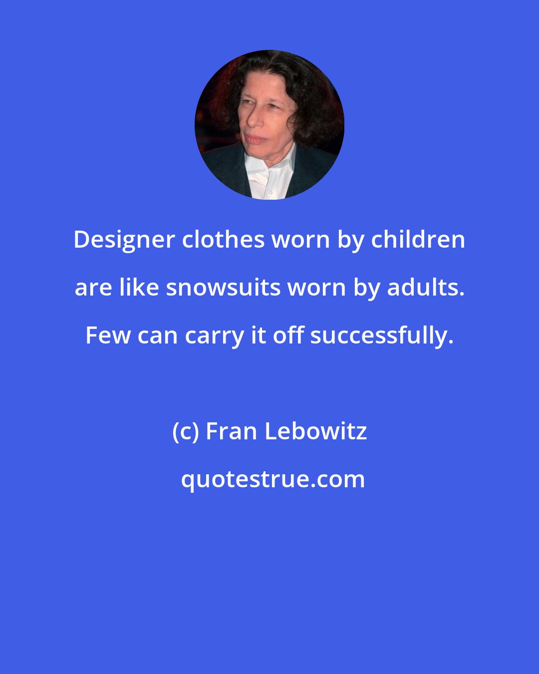 Fran Lebowitz: Designer clothes worn by children are like snowsuits worn by adults. Few can carry it off successfully.