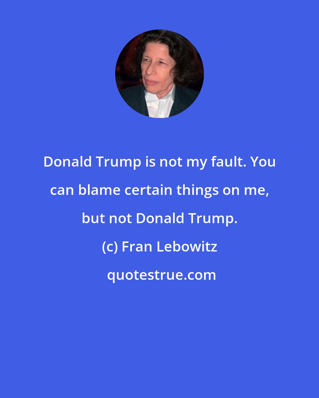 Fran Lebowitz: Donald Trump is not my fault. You can blame certain things on me, but not Donald Trump.