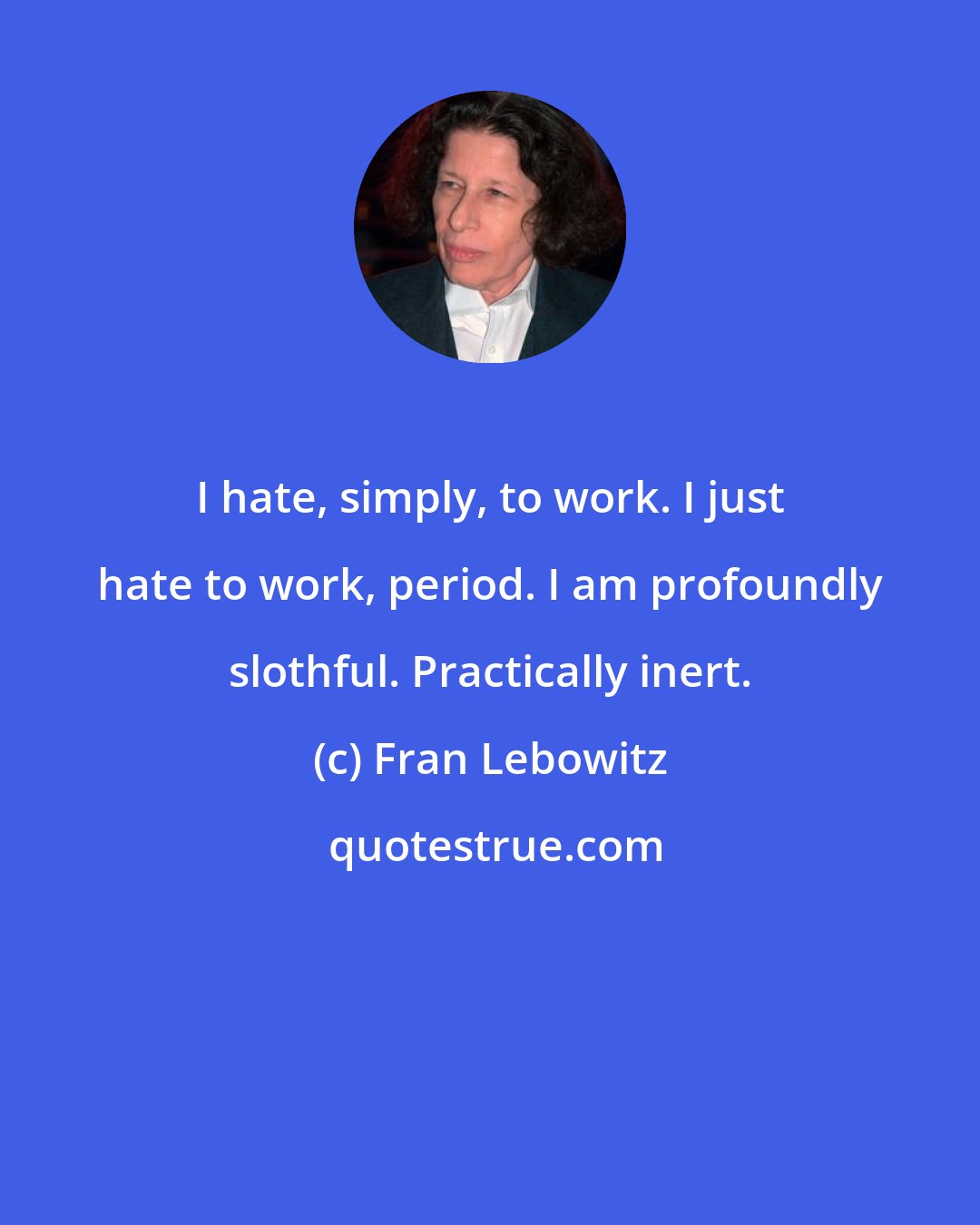 Fran Lebowitz: I hate, simply, to work. I just hate to work, period. I am profoundly slothful. Practically inert.