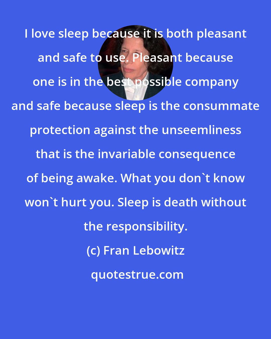 Fran Lebowitz: I love sleep because it is both pleasant and safe to use. Pleasant because one is in the best possible company and safe because sleep is the consummate protection against the unseemliness that is the invariable consequence of being awake. What you don't know won't hurt you. Sleep is death without the responsibility.