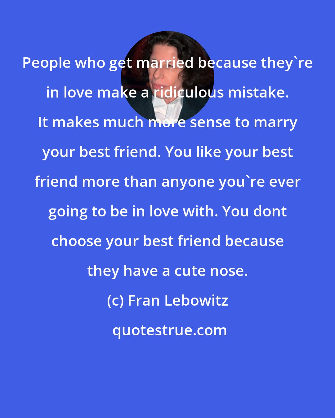 Fran Lebowitz: People who get married because they're in love make a ridiculous mistake. It makes much more sense to marry your best friend. You like your best friend more than anyone you're ever going to be in love with. You dont choose your best friend because they have a cute nose.