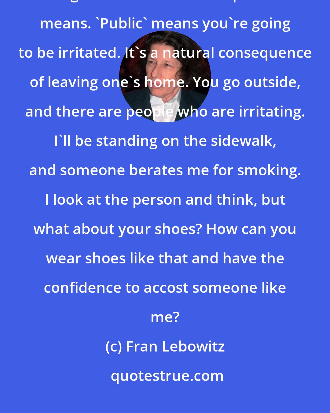 Fran Lebowitz: You know, almost everyone is an irritant to me. I think people have forgotten what the word 'public' means. 'Public' means you're going to be irritated. It's a natural consequence of leaving one's home. You go outside, and there are people who are irritating. I'll be standing on the sidewalk, and someone berates me for smoking. I look at the person and think, but what about your shoes? How can you wear shoes like that and have the confidence to accost someone like me?