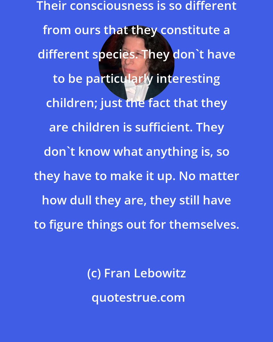 Fran Lebowitz: [Children are] like talking animals. Their consciousness is so different from ours that they constitute a different species. They don't have to be particularly interesting children; just the fact that they are children is sufficient. They don't know what anything is, so they have to make it up. No matter how dull they are, they still have to figure things out for themselves.