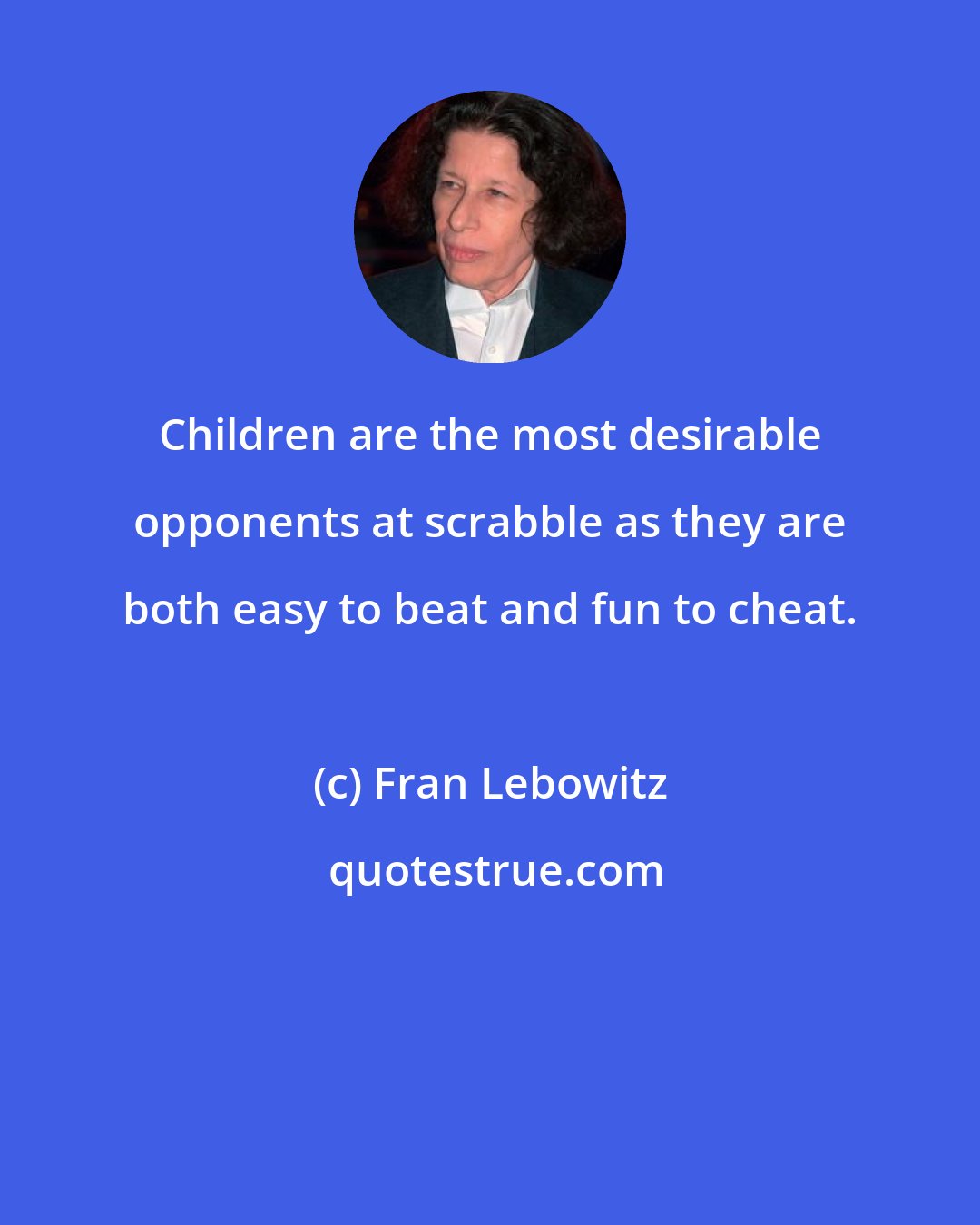 Fran Lebowitz: Children are the most desirable opponents at scrabble as they are both easy to beat and fun to cheat.