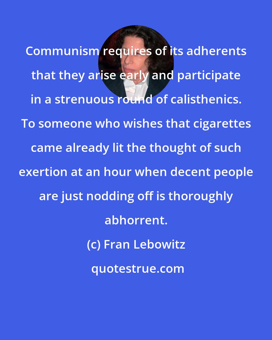 Fran Lebowitz: Communism requires of its adherents that they arise early and participate in a strenuous round of calisthenics. To someone who wishes that cigarettes came already lit the thought of such exertion at an hour when decent people are just nodding off is thoroughly abhorrent.