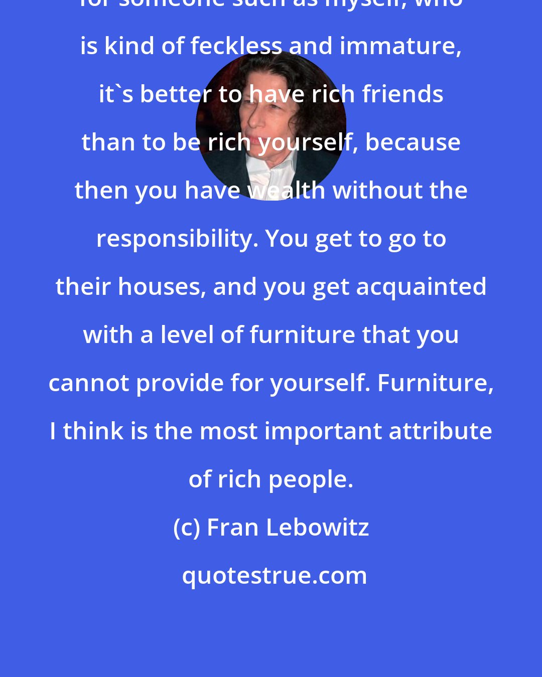 Fran Lebowitz: for someone such as myself, who is kind of feckless and immature, it's better to have rich friends than to be rich yourself, because then you have wealth without the responsibility. You get to go to their houses, and you get acquainted with a level of furniture that you cannot provide for yourself. Furniture, I think is the most important attribute of rich people.