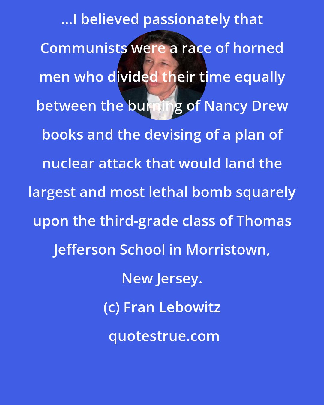 Fran Lebowitz: ...I believed passionately that Communists were a race of horned men who divided their time equally between the burning of Nancy Drew books and the devising of a plan of nuclear attack that would land the largest and most lethal bomb squarely upon the third-grade class of Thomas Jefferson School in Morristown, New Jersey.