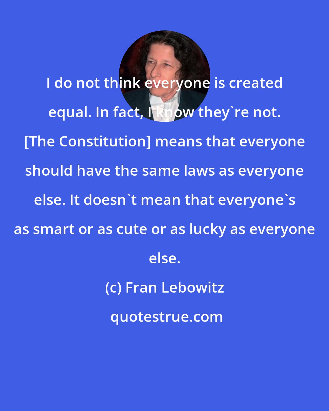 Fran Lebowitz: I do not think everyone is created equal. In fact, I know they're not. [The Constitution] means that everyone should have the same laws as everyone else. It doesn't mean that everyone's as smart or as cute or as lucky as everyone else.