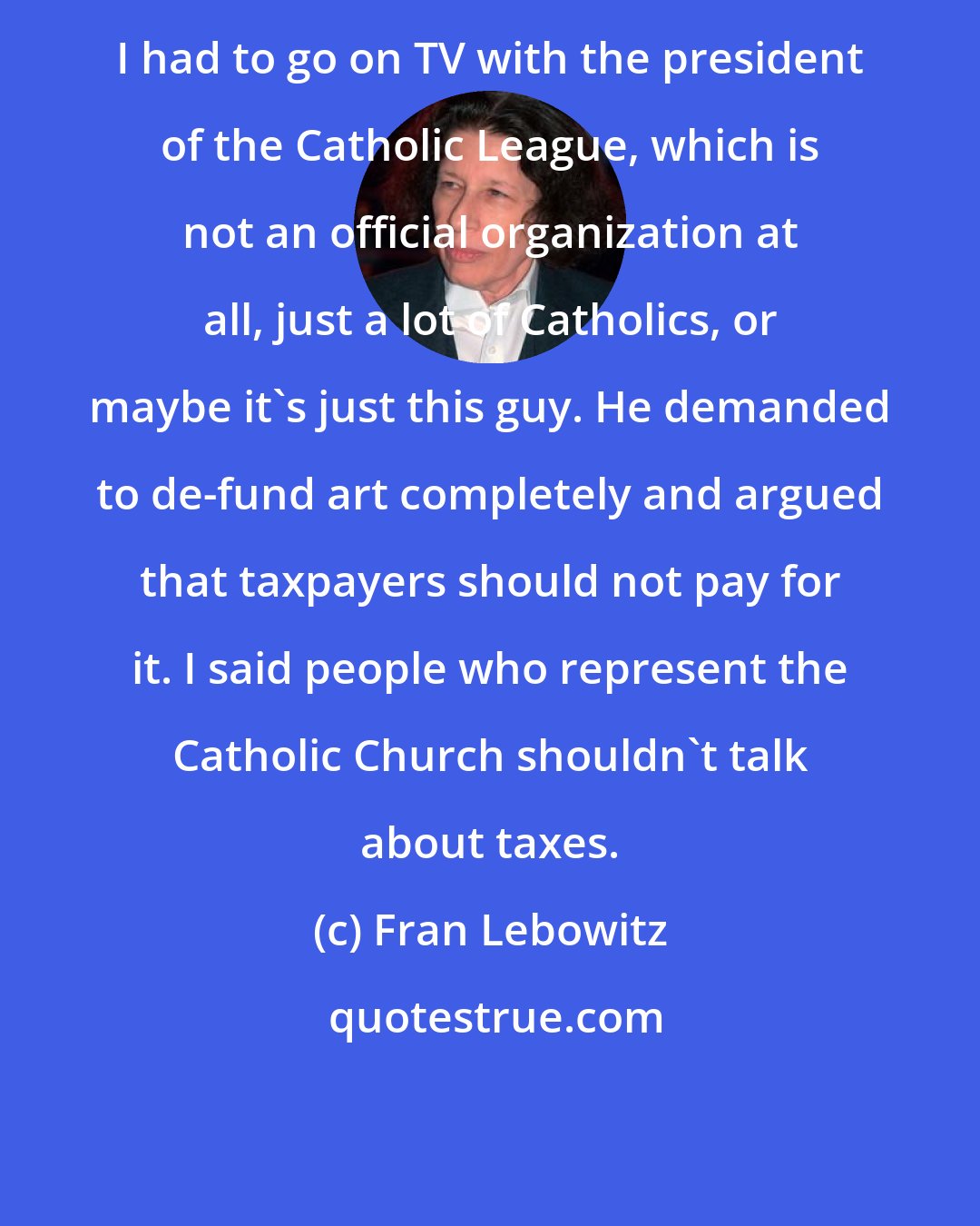 Fran Lebowitz: I had to go on TV with the president of the Catholic League, which is not an official organization at all, just a lot of Catholics, or maybe it's just this guy. He demanded to de-fund art completely and argued that taxpayers should not pay for it. I said people who represent the Catholic Church shouldn't talk about taxes.